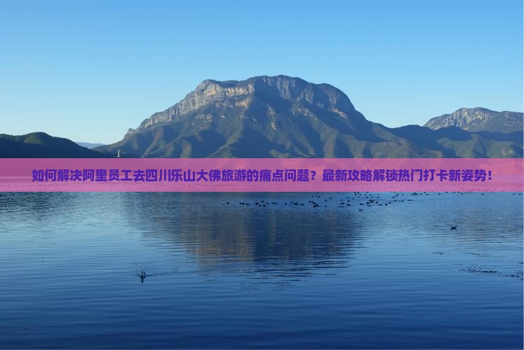如何解决阿里员工去四川乐山大佛旅游的痛点问题？最新攻略解锁热门打卡新姿势！