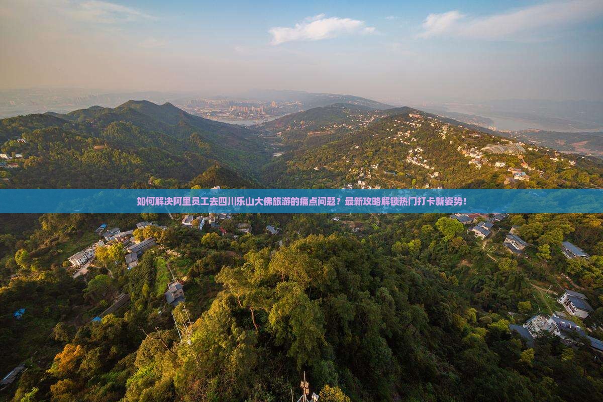 如何解决阿里员工去四川乐山大佛旅游的痛点问题？最新攻略解锁热门打卡新姿势！
