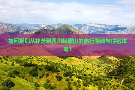 如何规划从林芝到四川峨眉山的旅行路线与住宿攻略？