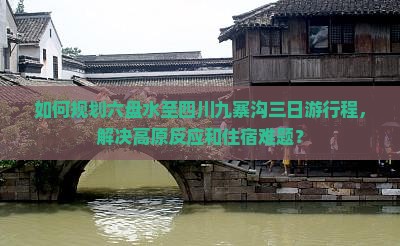 如何规划六盘水至四川九寨沟三日游行程，解决高原反应和住宿难题？