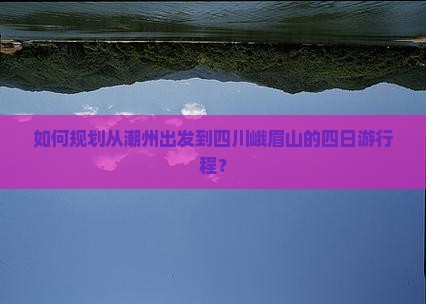 如何规划从潮州出发到四川峨眉山的四日游行程？