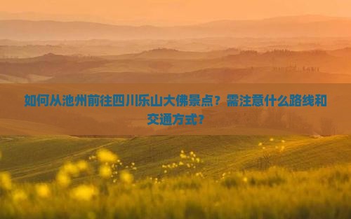 如何从池州前往四川乐山大佛景点?需注意什么路线和交通方式? 如何从池州前往四川乐山大佛景点?需注意什么路线和交通方式?