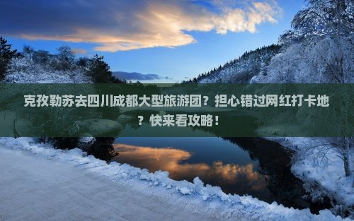 克孜勒苏去四川成都大型旅游团？担心错过网红打卡地？快来看攻略！
