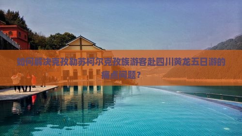 如何解决克孜勒苏柯尔克孜族游客赴四川黄龙五日游的痛点问题？