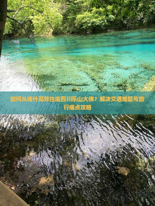 如何从喀什高效往返四川乐山大佛？解决交通难题与旅行痛点攻略