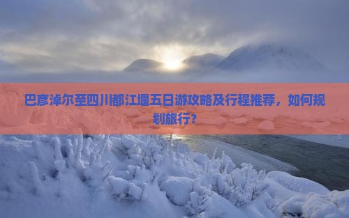 巴彦淖尔至四川都江堰五日游攻略及行程推荐，如何规划旅行？