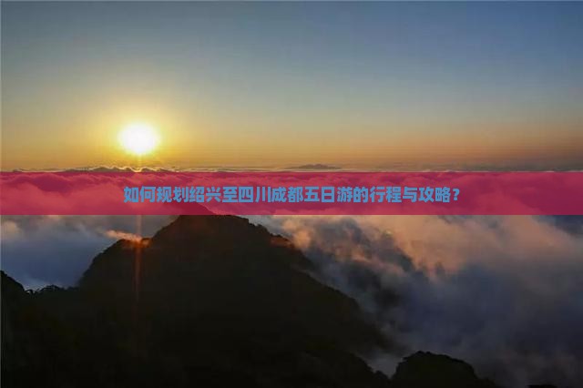 如何规划绍兴至四川成都五日游的行程与攻略？
