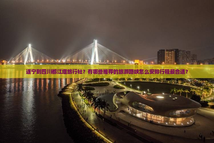 遂宁到四川都江堰旅行社？有哪些推荐的旅游路峡怎么安排行程最合适？