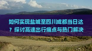 如何实现盐城至四川成都当日达？探讨高速出行痛点与热门解决方案！