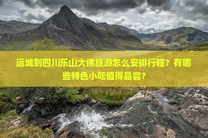 运城到四川乐山大佛旅游怎么安排行程？有哪些特色小吃值得品尝？