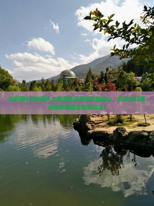 如何用5天时间从六安深度游览四川青城山，解决旅行痛点和掌握哪些新潮玩法？
