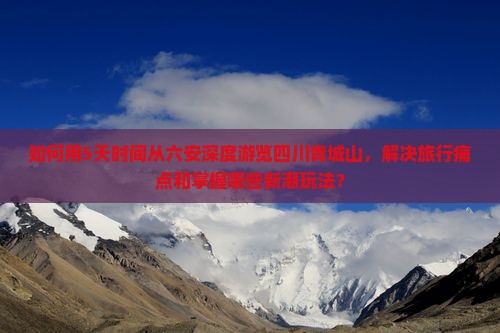 如何用5天时间从六安深度游览四川青城山，解决旅行痛点和掌握哪些新潮玩法？