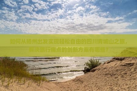 如何从扬州出发实现轻松自由的四川青城山之旅，解决旅行痛点的创新方案有哪些？