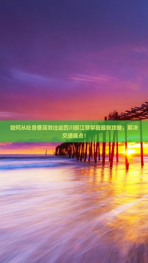 如何从吐鲁番高效往返四川都江芽掌握最新攻略，解决交通痛点！