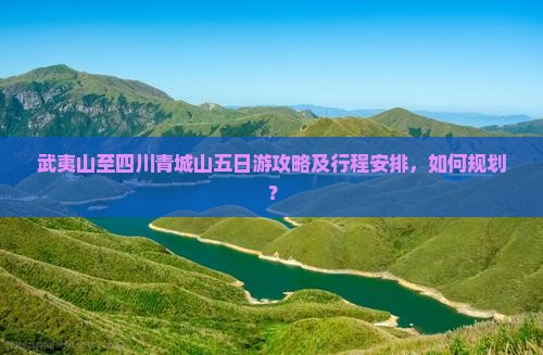 武夷山至四川青城山五日游攻略及行程安排，如何规划？