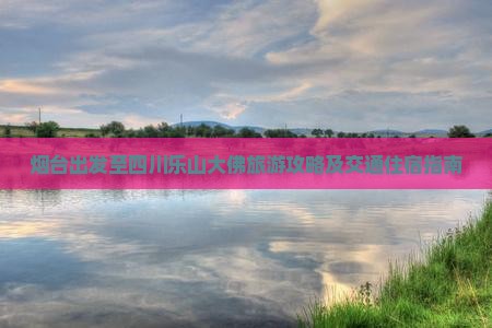 烟台出发至四川乐山大佛旅游攻略及交通住宿指南