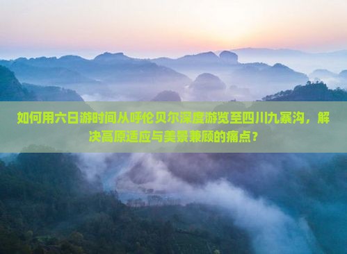 如何用六日游时间从呼伦贝尔深度游览至四川九寨沟，解决高原适应与美景兼顾的痛点？