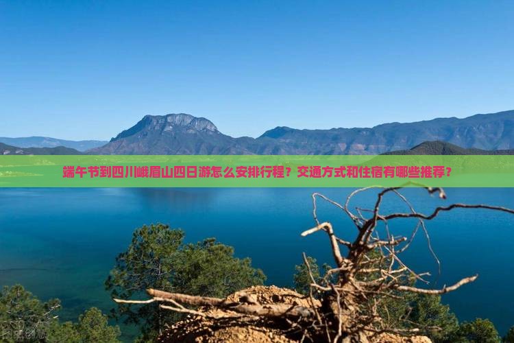 端午节到四川峨眉山四日游怎么安排行程？交通方式和住宿有哪些推荐？