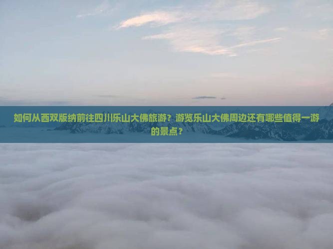 如何从西双版纳前往四川乐山大佛旅游？游览乐山大佛周边还有哪些值得一游的景点？