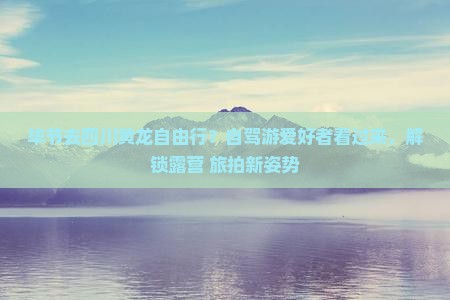 毕节去四川黄龙自由行？自驾游爱好者看过来，解锁露营+旅拍新姿势