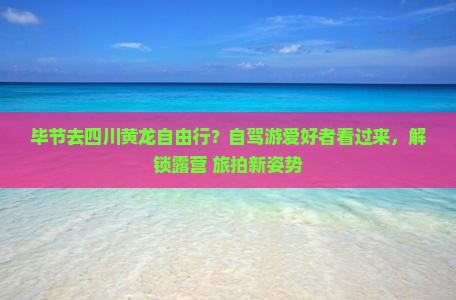 毕节去四川黄龙自由行？自驾游爱好者看过来，解锁露营+旅拍新姿势