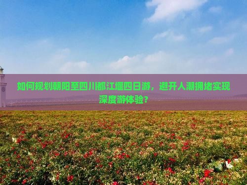 如何规划朝阳至四川都江堰四日游，避开人潮拥堵实现深度游体验？