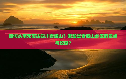 如何从南充前往四川青城山？哪些是青城山必去的景点与攻略？