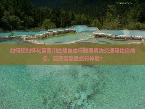 如何规划怀化至四川成都自由行路犀解决交通和住宿痛点，实现高品质旅行体验？
