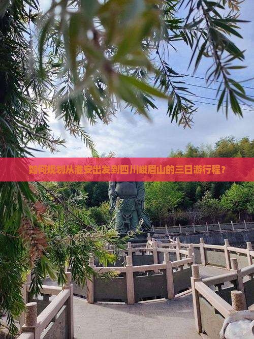 如何规划从淮安出发到四川峨眉山的三日游行程？