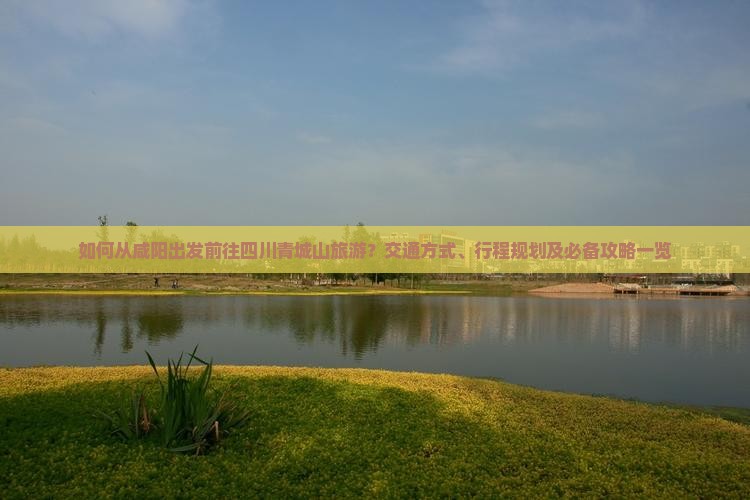 如何从咸阳出发前往四川青城山旅游？交通方式、行程规划及必备攻略一览