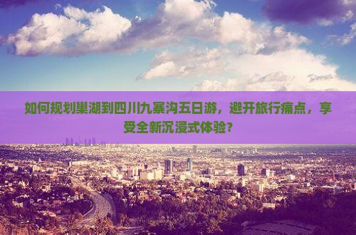 如何规划巢湖到四川九寨沟五日游，避开旅行痛点，享受全新沉浸式体验？