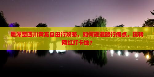 鹰潭至四川黄龙自由行攻略，如何规避旅行痛点，玩转网红打卡地？