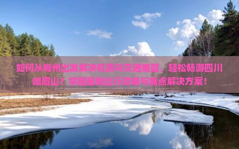 如何从梅州出发解决机票与交通难题，轻松畅游四川峨眉山？掌握最新出行攻略与痛点解决方案！