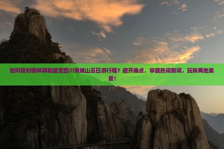如何规划锡林郭勒盟至四川青城山五日游行程？避开痛点，掌握热词新词，玩转两地美景！