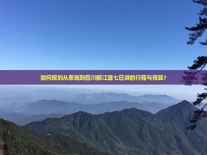如何规划从恩施到四川都江堰七日游的行程与预算？