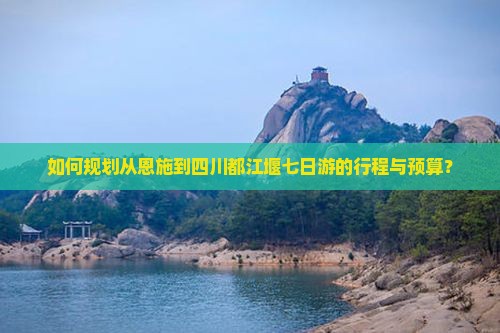 如何规划从恩施到四川都江堰七日游的行程与预算？