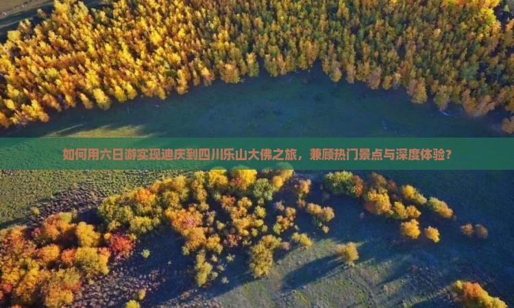 如何用六日游实现迪庆到四川乐山大佛之旅，兼顾热门景点与深度体验？