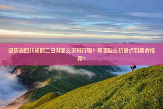 肇庆去四川成都二日游怎么安排行程？有哪些必玩景点和美食推荐？