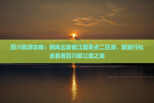 四川旅游攻略：鹤岗出发都江堰景点二日游，跟旅行社去看看四川都江堰之美