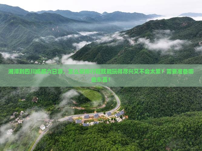 湘潭到四川成都六日游，怎么安排行程既能玩得尽兴又不会太累？需要准备哪些东西？