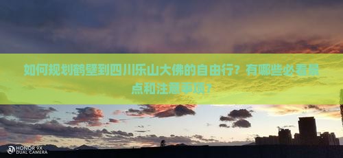 如何规划鹤壁到四川乐山大佛的自由行？有哪些必看景点和注意事项？