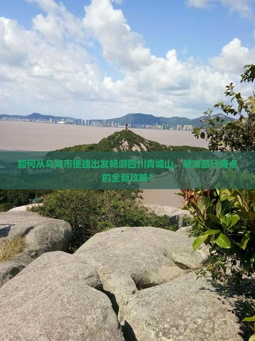如何从乌海市便捷出发畅游四川青城山，解决旅行痛点的全新攻略？