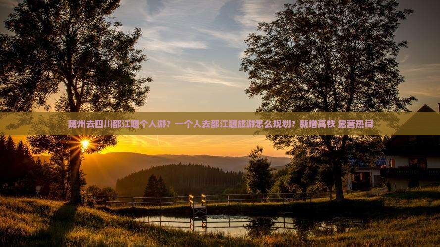 随州去四川都江堰个人游？一个人去都江堰旅游怎么规划？新增高铁+露营热词