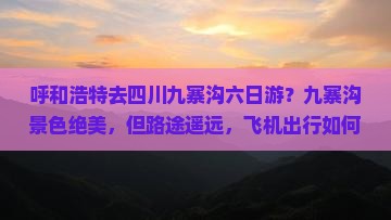 呼和浩特去四川九寨沟六日游？九寨沟景色绝美，但路途遥远，飞机出行如何规划更省心？