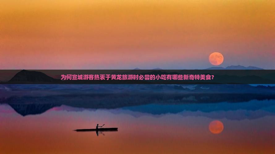 为何宣城游客热衷于黄龙旅游时必尝的小吃有哪些新奇特美食？