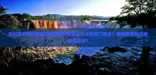 如何规划阿拉善盟游客到四川成都必打卡的热门景点？哪些新晋网红地值得探访？