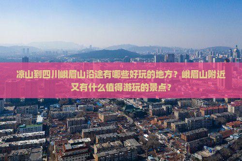 凉山到四川峨眉山沿途有哪些好玩的地方？峨眉山附近又有什么值得游玩的景点？