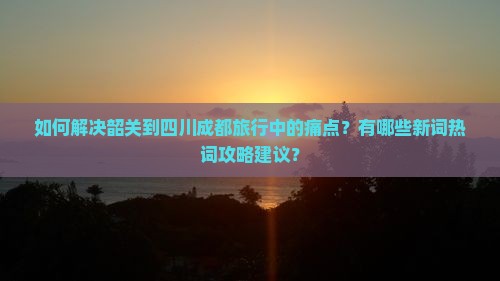 如何解决韶关到四川成都旅行中的痛点？有哪些新词热词攻略建议？