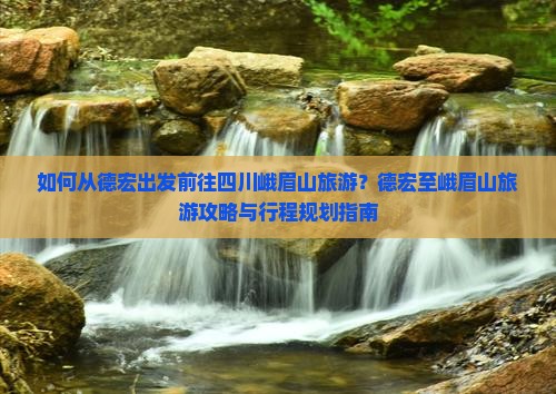 如何从德宏出发前往四川峨眉山旅游？德宏至峨眉山旅游攻略与行程规划指南