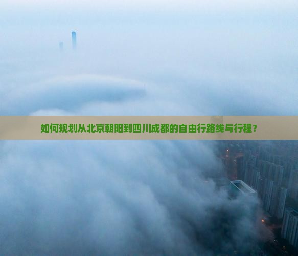 如何规划从北京朝阳到四川成都的自由行路线与行程？
